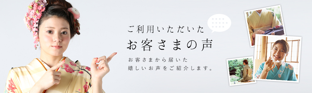 ご利用いただいたお客さまの声　東京、大阪、名古屋など首都圏をはじめ、全国のお客さまから届いた嬉しいお声をご紹介します。振袖、黒留袖、色留袖、訪問着、卒業袴など多数の着物フルレンタルをお安い価格でご用意しています。