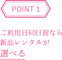 POINT1 ご利用日60日前なら新品レンタルが選べる